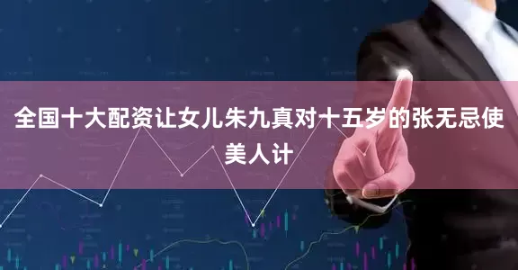 全国十大配资让女儿朱九真对十五岁的张无忌使美人计