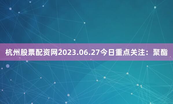 杭州股票配资网2023.06.27今日重点关注：聚酯