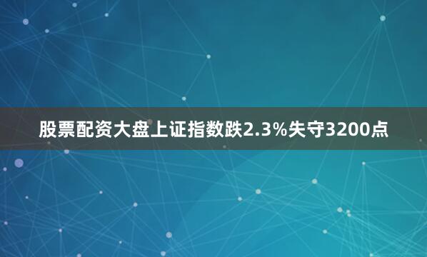 股票配资大盘上证指数跌2.3%失守3200点