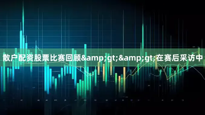散户配资股票比赛回顾&gt;&gt;在赛后采访中