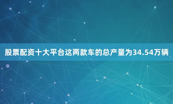 股票配资十大平台这两款车的总产量为34.54万辆