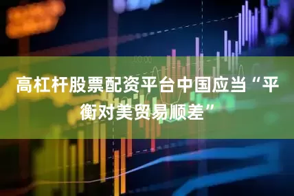 高杠杆股票配资平台中国应当“平衡对美贸易顺差”