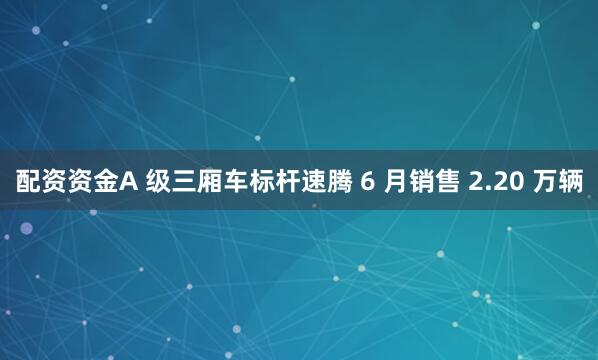 配资资金A 级三厢车标杆速腾 6 月销售 2.20 万辆