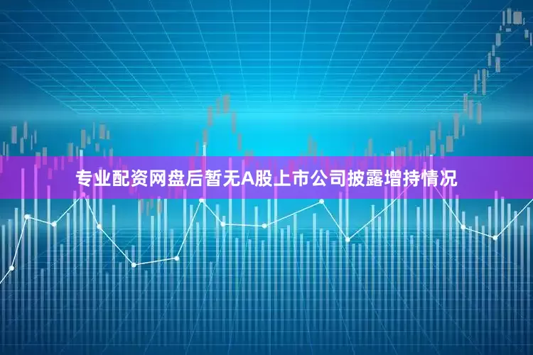 专业配资网盘后暂无A股上市公司披露增持情况