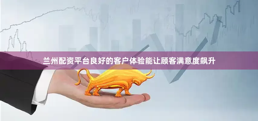 兰州配资平台良好的客户体验能让顾客满意度飙升