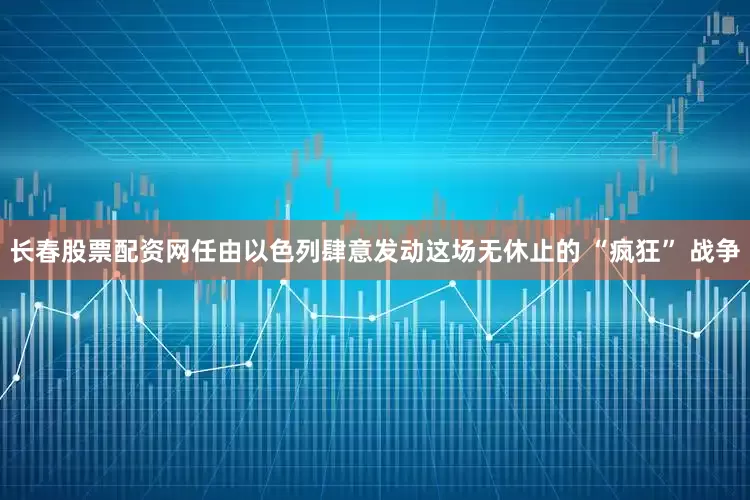 长春股票配资网任由以色列肆意发动这场无休止的 “疯狂” 战争