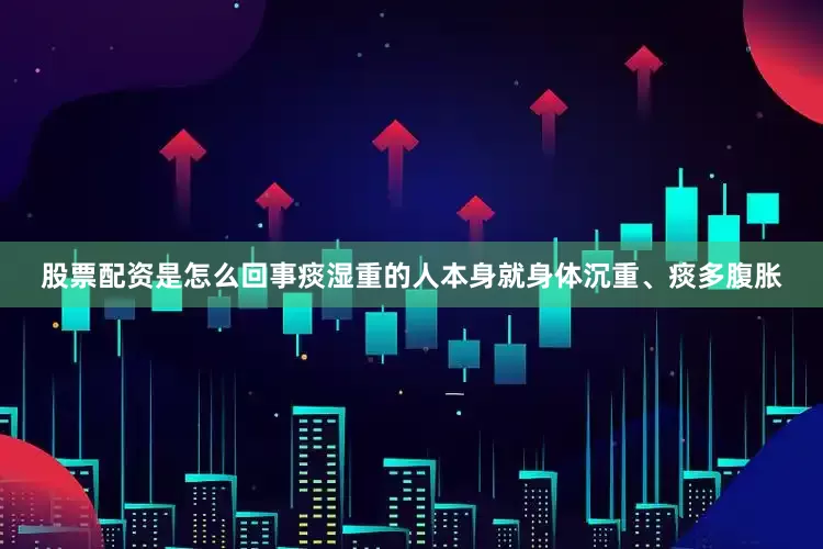 股票配资是怎么回事痰湿重的人本身就身体沉重、痰多腹胀
