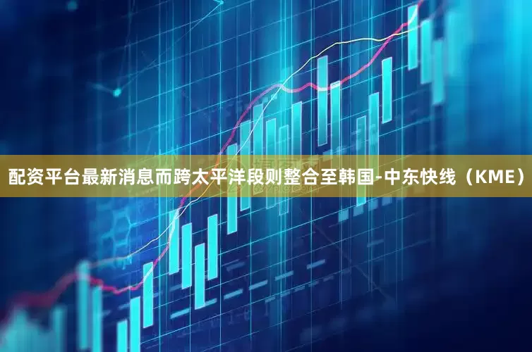 配资平台最新消息而跨太平洋段则整合至韩国-中东快线（KME）